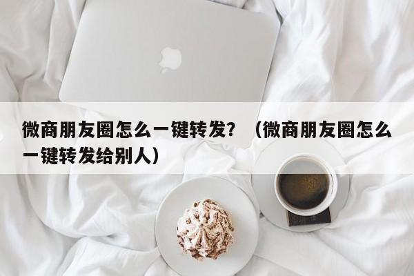 微商朋友圈怎么一键转发？（微商朋友圈怎么一键转发给别人）-第1张图片-微多开