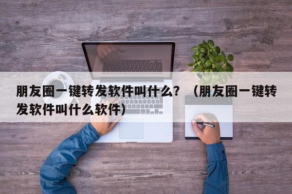 朋友圈一键转发软件叫什么？（朋友圈一键转发软件叫什么软件）-第1张图片-微多开