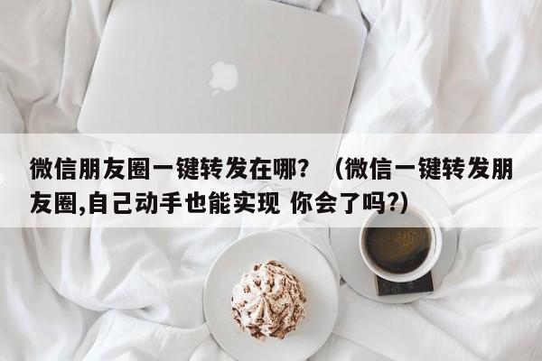 微信朋友圈一键转发在哪？（微信一键转发朋友圈,自己动手也能实现 你会了吗?）-第1张图片-微多开