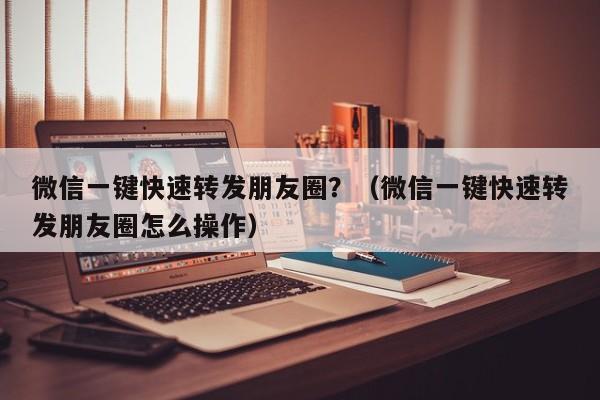 微信一键快速转发朋友圈？（微信一键快速转发朋友圈怎么操作）-第1张图片-微多开