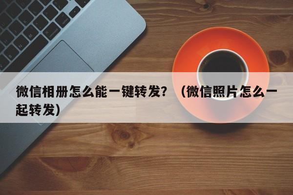 微信相册怎么能一键转发？（微信照片怎么一起转发）-第1张图片-微多开