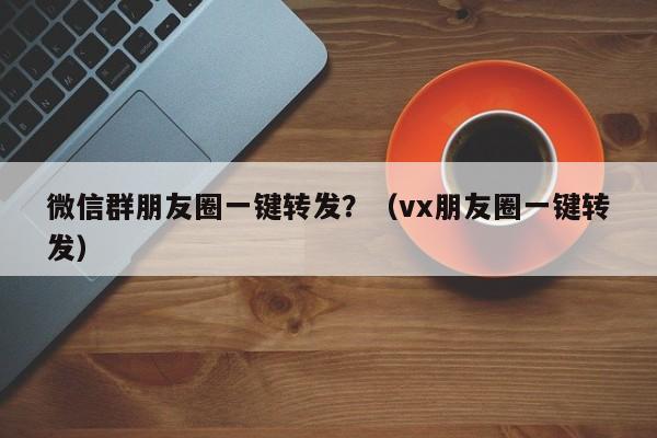 微信群朋友圈一键转发？（vx朋友圈一键转发）-第1张图片-微多开