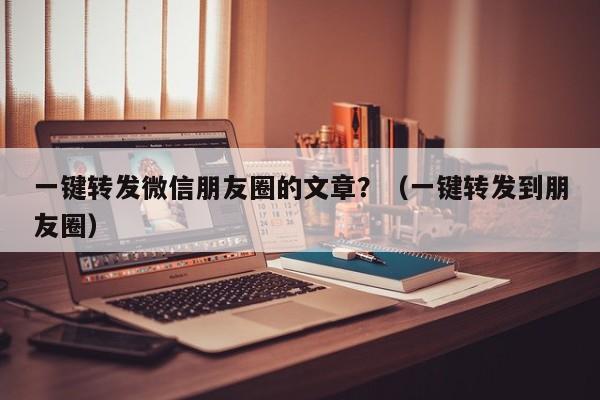 一键转发微信朋友圈的文章？（一键转发到朋友圈）-第1张图片-微多开