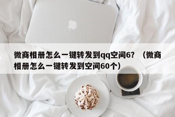 微商相册怎么一键转发到qq空间6？（微商相册怎么一键转发到空间60个）-第1张图片-微多开