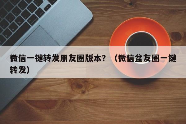 微信一键转发朋友圈版本？（微信盆友圈一键转发）-第1张图片-微多开