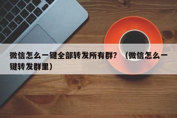 微信怎么一键全部转发所有群？（微信怎么一键转发群里）-第1张图片-微多开