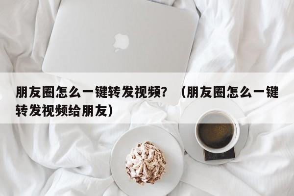 朋友圈怎么一键转发视频？（朋友圈怎么一键转发视频给朋友）-第1张图片-微多开