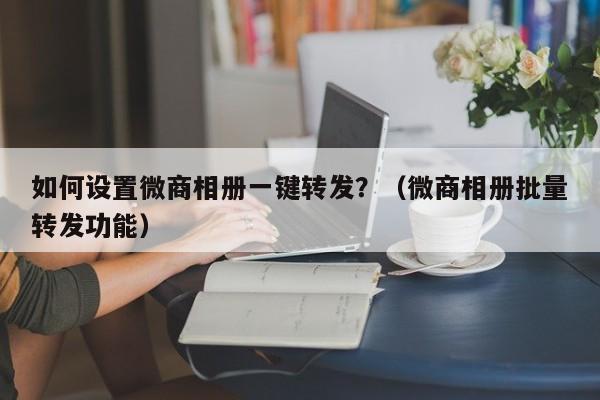 如何设置微商相册一键转发？（微商相册批量转发功能）-第1张图片-微多开