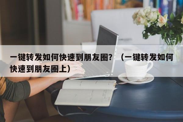 一键转发如何快速到朋友圈？（一键转发如何快速到朋友圈上）-第1张图片-微多开