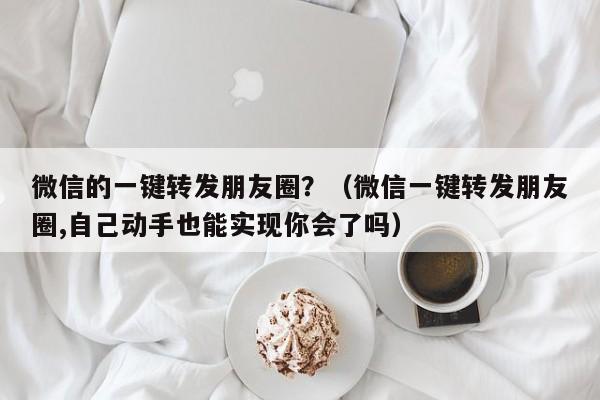 微信的一键转发朋友圈？（微信一键转发朋友圈,自己动手也能实现你会了吗）-第1张图片-微多开