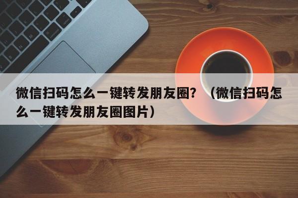 微信扫码怎么一键转发朋友圈？（微信扫码怎么一键转发朋友圈图片）-第1张图片-微多开