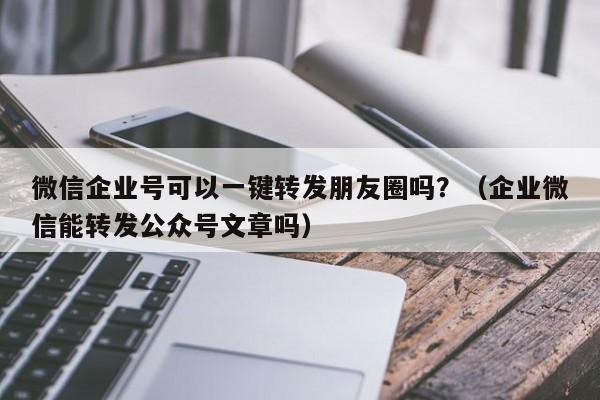 微信企业号可以一键转发朋友圈吗？（企业微信能转发公众号文章吗）-第1张图片-微多开