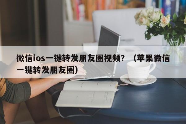 微信ios一键转发朋友圈视频？（苹果微信一键转发朋友圈）-第1张图片-微多开