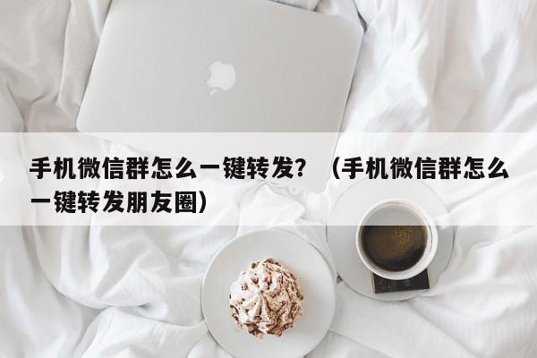 手机微信群怎么一键转发？（手机微信群怎么一键转发朋友圈）-第1张图片-微多开