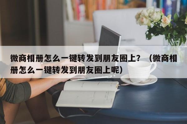 微商相册怎么一键转发到朋友圈上？（微商相册怎么一键转发到朋友圈上呢）-第1张图片-微多开