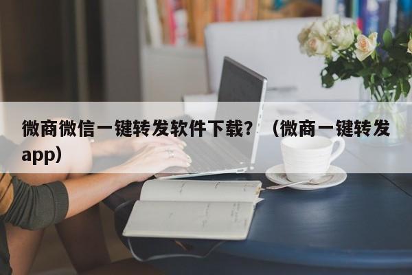 微商微信一键转发软件下载？（微商一键转发app）-第1张图片-微多开