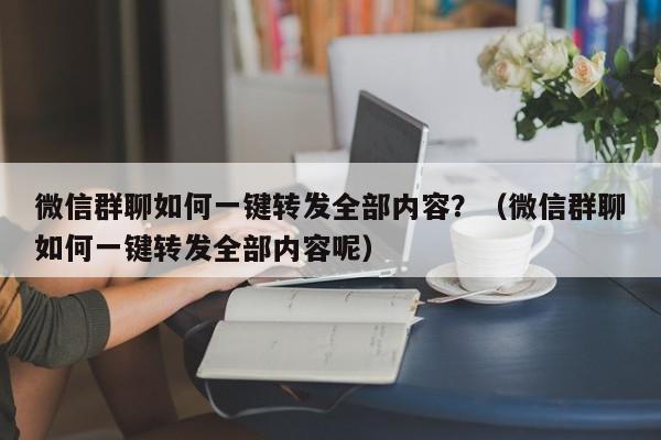 微信群聊如何一键转发全部内容？（微信群聊如何一键转发全部内容呢）-第1张图片-微多开