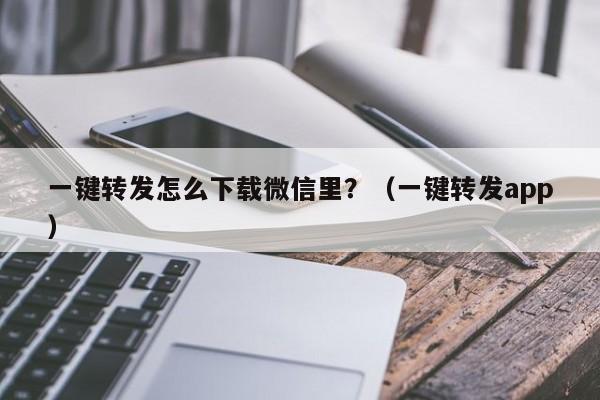 一键转发怎么下载微信里？（一键转发app）-第1张图片-微多开