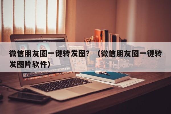 微信朋友圈一键转发图？（微信朋友圈一键转发图片软件）-第1张图片-微多开