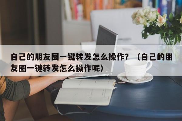 自己的朋友圈一键转发怎么操作？（自己的朋友圈一键转发怎么操作呢）-第1张图片-微多开