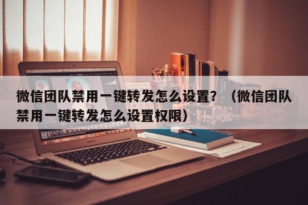 微信团队禁用一键转发怎么设置？（微信团队禁用一键转发怎么设置权限）-第1张图片-微多开