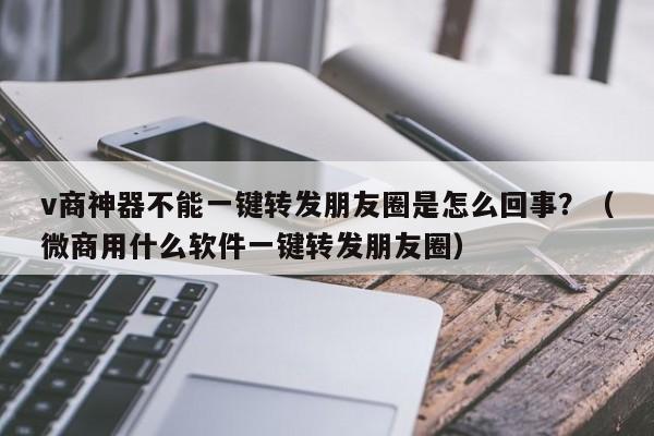 v商神器不能一键转发朋友圈是怎么回事？（微商用什么软件一键转发朋友圈）-第1张图片-微多开