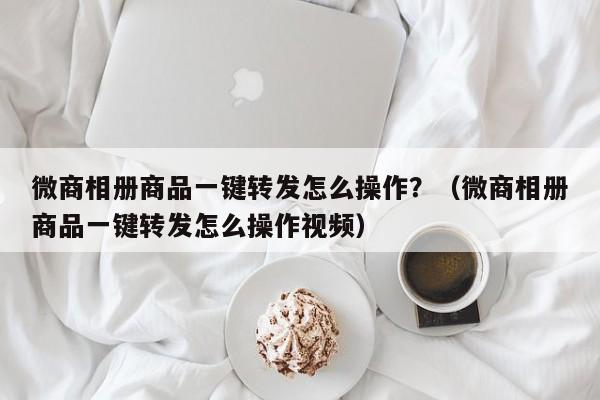 微商相册商品一键转发怎么操作？（微商相册商品一键转发怎么操作视频）-第1张图片-微多开