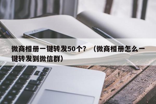 微商相册一键转发50个？（微商相册怎么一键转发到微信群）-第1张图片-微多开