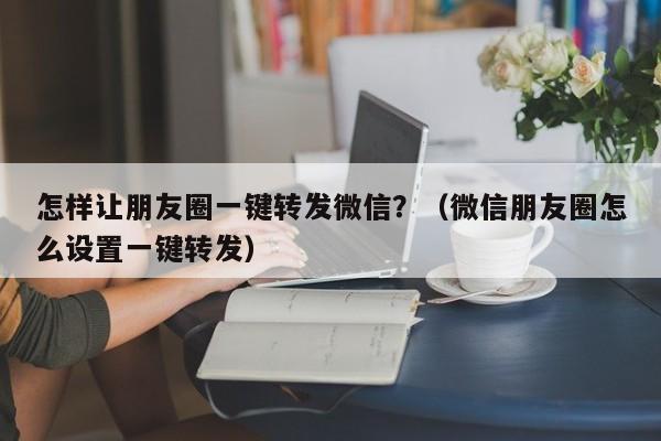 怎样让朋友圈一键转发微信？（微信朋友圈怎么设置一键转发）-第1张图片-微多开