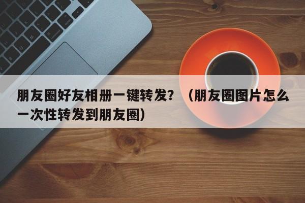 朋友圈好友相册一键转发？（朋友圈图片怎么一次性转发到朋友圈）-第1张图片-微多开