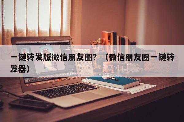 一键转发版微信朋友圈？（微信朋友圈一键转发器）-第1张图片-微多开