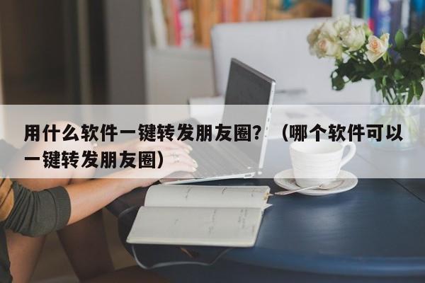 用什么软件一键转发朋友圈？（哪个软件可以一键转发朋友圈）-第1张图片-微多开