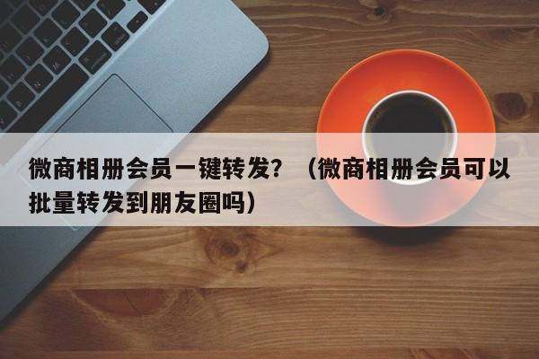 微商相册会员一键转发？（微商相册会员可以批量转发到朋友圈吗）-第1张图片-微多开