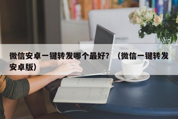 微信安卓一键转发哪个最好？（微信一键转发安卓版）-第1张图片-微多开