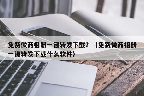 免费微商相册一键转发下载？（免费微商相册一键转发下载什么软件）-第1张图片-微多开