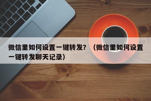 微信里如何设置一键转发？（微信里如何设置一键转发聊天记录）-第1张图片-微多开