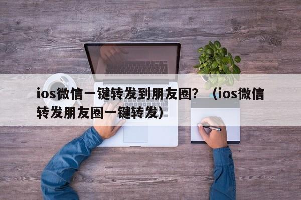 ios微信一键转发到朋友圈？（ios微信转发朋友圈一键转发）-第1张图片-微多开