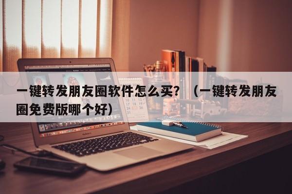 一键转发朋友圈软件怎么买？（一键转发朋友圈免费版哪个好）-第1张图片-微多开