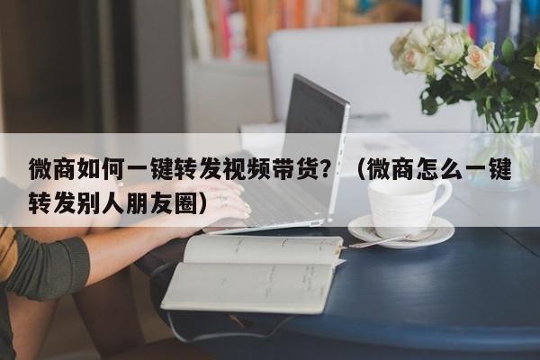 微商如何一键转发视频带货？（微商怎么一键转发别人朋友圈）-第1张图片-微多开