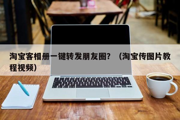 淘宝客相册一键转发朋友圈？（淘宝传图片教程视频）-第1张图片-微多开