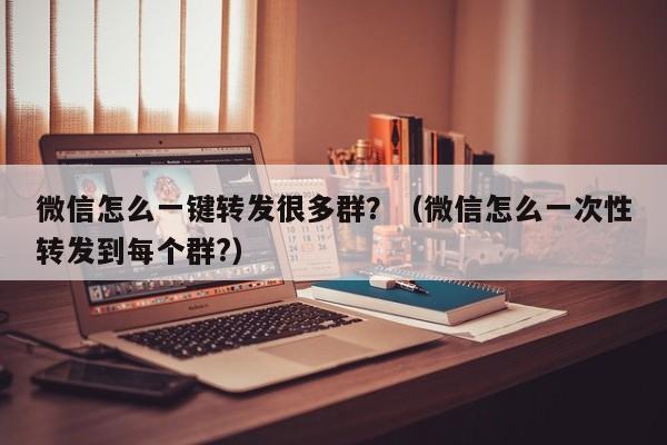 微信怎么一键转发很多群？（微信怎么一次性转发到每个群?）-第1张图片-微多开