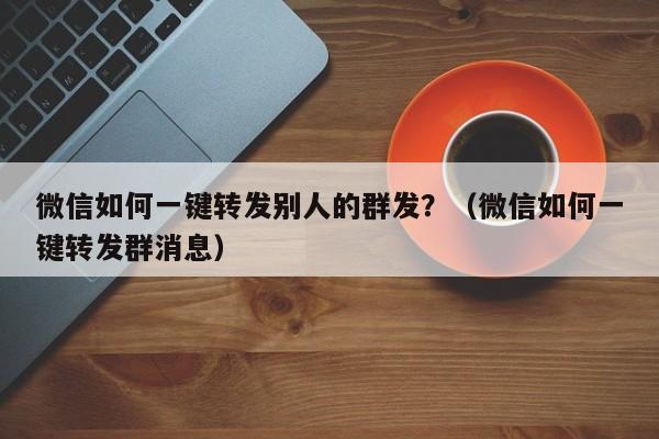 微信如何一键转发别人的群发？（微信如何一键转发群消息）-第1张图片-微多开