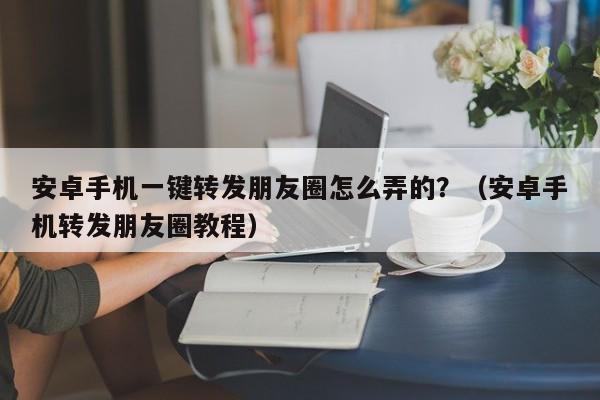 安卓手机一键转发朋友圈怎么弄的？（安卓手机转发朋友圈教程）-第1张图片-微多开