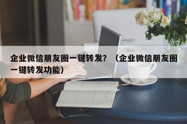 企业微信朋友圈一键转发？（企业微信朋友圈一键转发功能）-第1张图片-微多开