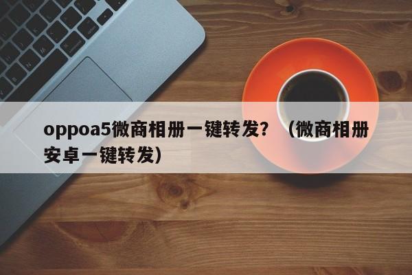 oppoa5微商相册一键转发？（微商相册安卓一键转发）-第1张图片-微多开