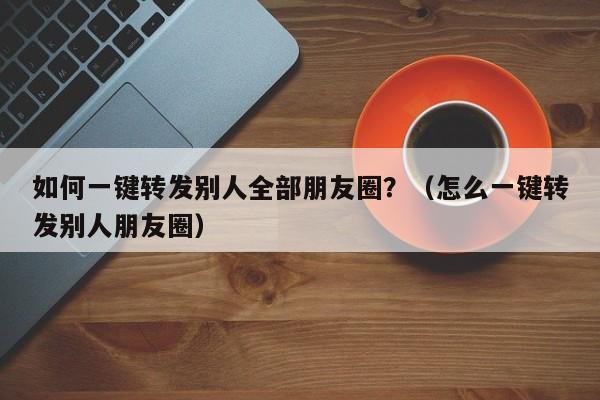 如何一键转发别人全部朋友圈？（怎么一键转发别人朋友圈）-第1张图片-微多开