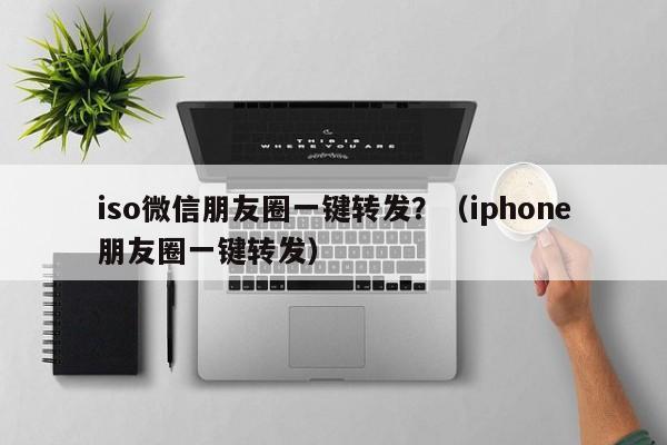 iso微信朋友圈一键转发？（iphone朋友圈一键转发）-第1张图片-微多开