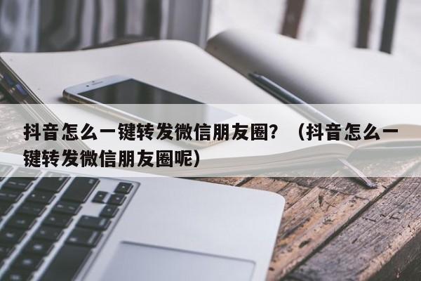 抖音怎么一键转发微信朋友圈？（抖音怎么一键转发微信朋友圈呢）-第1张图片-微多开