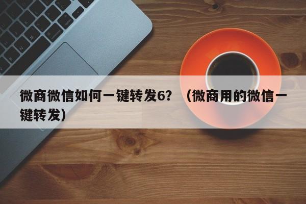 微商微信如何一键转发6？（微商用的微信一键转发）-第1张图片-微多开