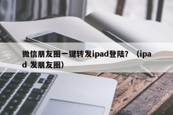 微信朋友圈一键转发ipad登陆？（ipad 发朋友圈）-第1张图片-微多开